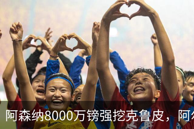 阿森纳8000万镑强挖克鲁皮，阿尔特塔冬窗补强锋线